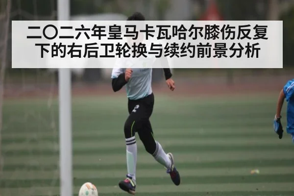 二〇二六年皇马卡瓦哈尔膝伤反复下的右后卫轮换与续约前景分析